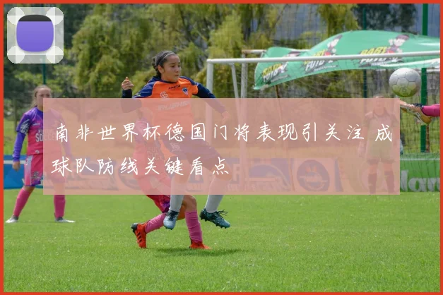 南非世界杯德国门将表现引关注 成球队防线关键看点