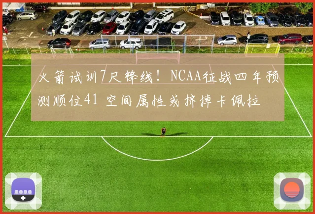 火箭试训7尺锋线！NCAA征战四年预测顺位41 空间属性或挤掉卡佩拉