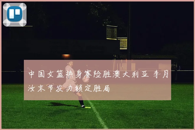 中国女篮热身赛险胜澳大利亚 李月汝末节发力锁定胜局