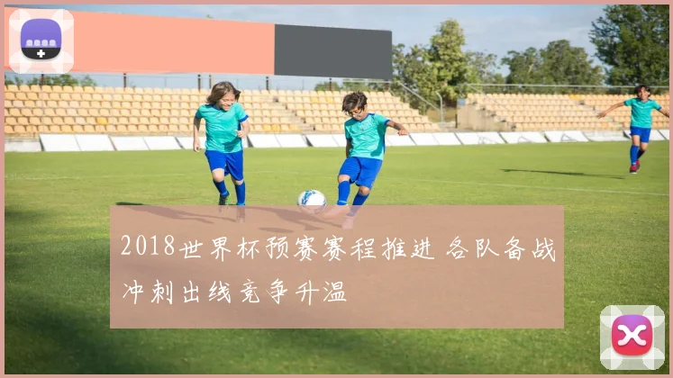 2018世界杯预赛赛程推进 各队备战冲刺出线竞争升温