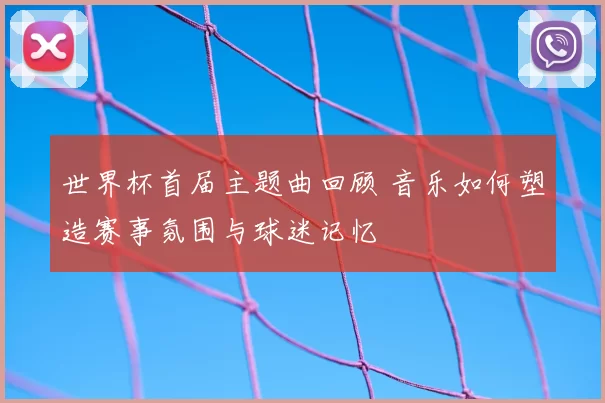 世界杯首届主题曲回顾 音乐如何塑造赛事氛围与球迷记忆
