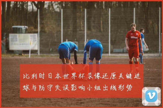 比利时日本世界杯录像还原关键进球与防守失误影响小组出线形势