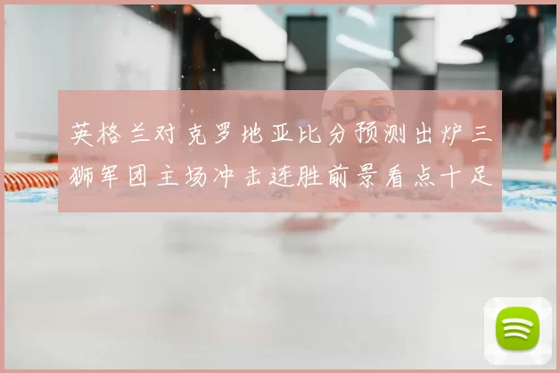 英格兰对克罗地亚比分预测出炉三狮军团主场冲击连胜前景看点十足