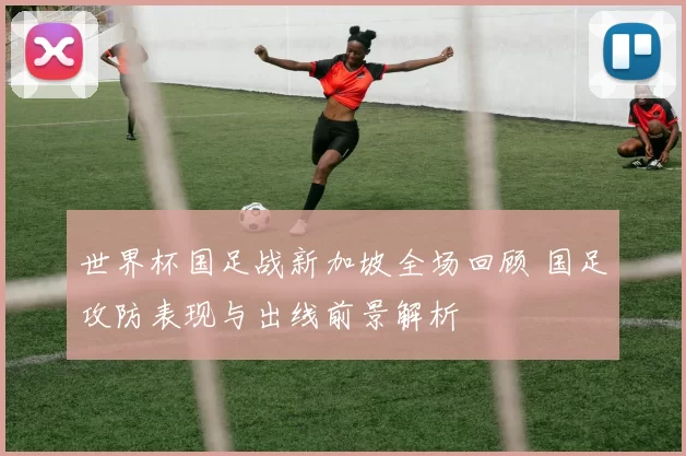世界杯国足战新加坡全场回顾 国足攻防表现与出线前景解析