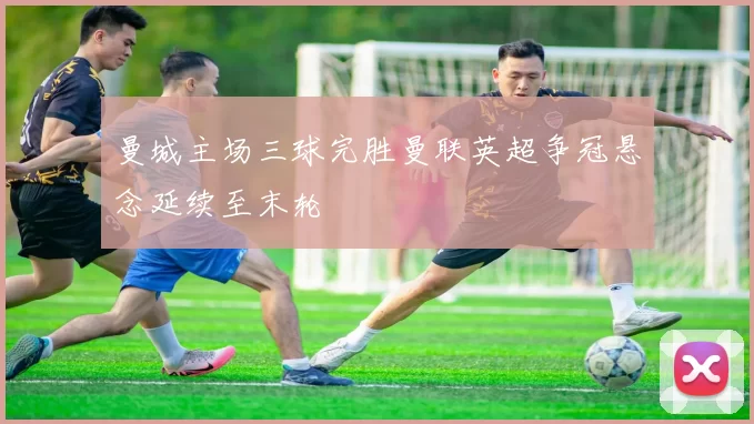 曼城主场三球完胜曼联英超争冠悬念延续至末轮