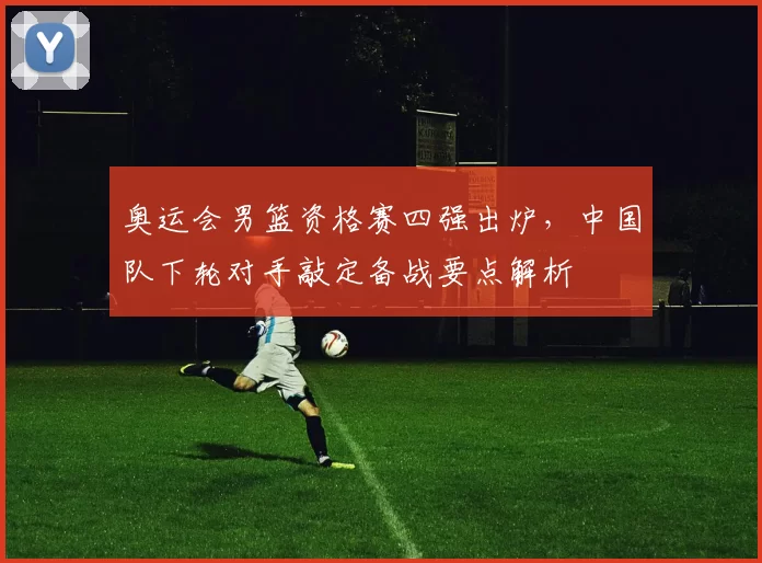奥运会男篮资格赛四强出炉，中国队下轮对手敲定备战要点解析