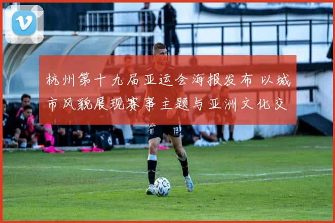 杭州第十九届亚运会海报发布 以城市风貌展现赛事主题与亚洲文化交流