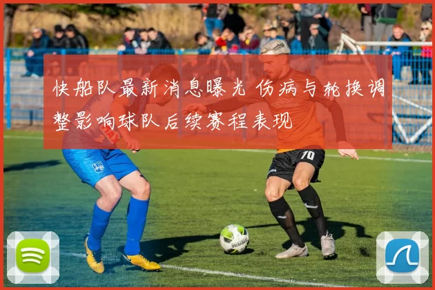 快船队最新消息曝光 伤病与轮换调整影响球队后续赛程表现