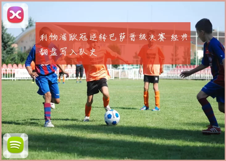 利物浦欧冠逆转巴萨晋级决赛 经典翻盘写入队史