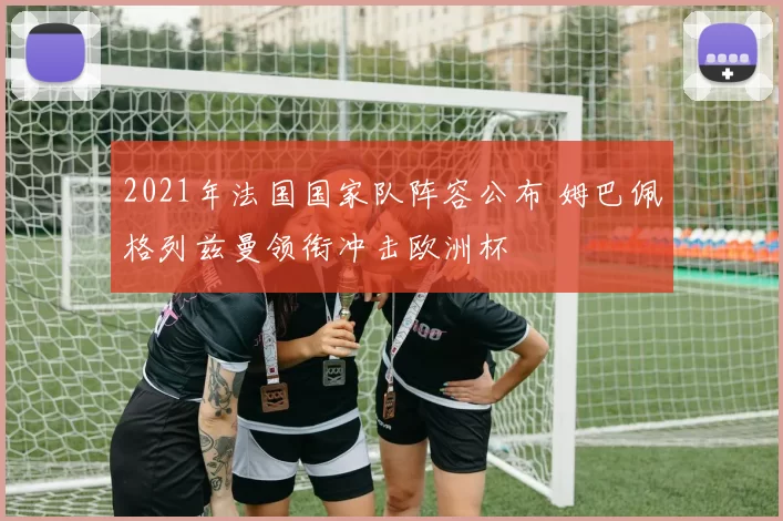 2021年法国国家队阵容公布 姆巴佩格列兹曼领衔冲击欧洲杯