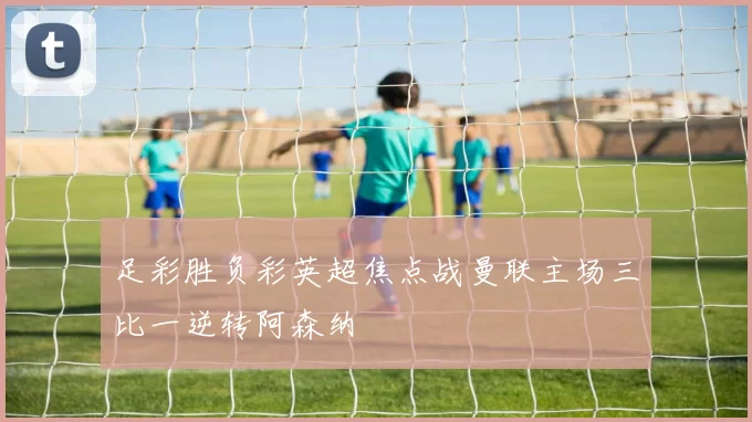 足彩胜负彩英超焦点战曼联主场三比一逆转阿森纳