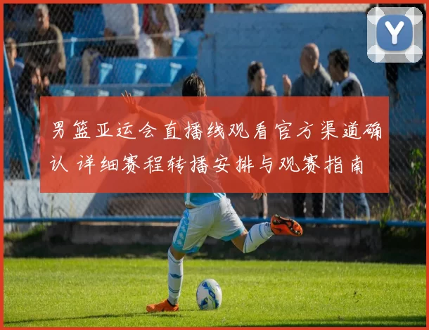 男篮亚运会直播线观看官方渠道确认 详细赛程转播安排与观赛指南