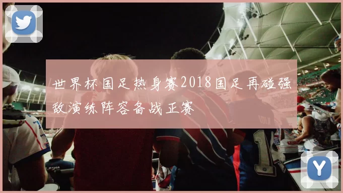 世界杯国足热身赛2018国足再碰强敌演练阵容备战正赛