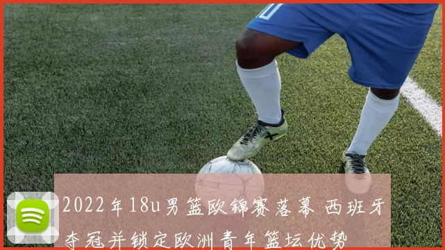2022年18u男篮欧锦赛落幕 西班牙夺冠并锁定欧洲青年篮坛优势