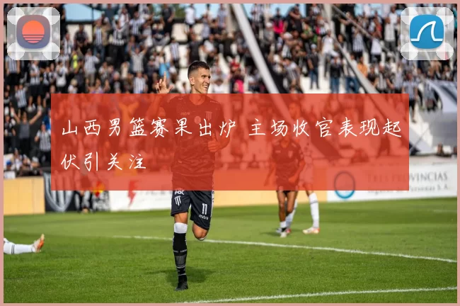 山西男篮赛果出炉 主场收官表现起伏引关注