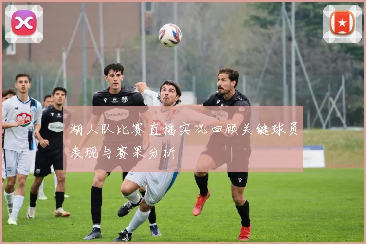 湖人队比赛直播实况回顾关键球员表现与赛果分析