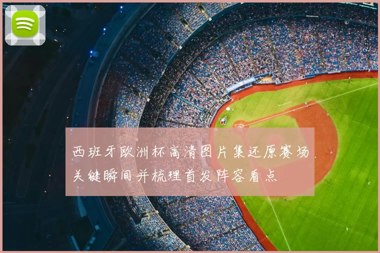西班牙欧洲杯高清图片集还原赛场关键瞬间并梳理首发阵容看点