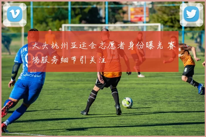 大头杭州亚运会志愿者身份曝光 赛场服务细节引关注