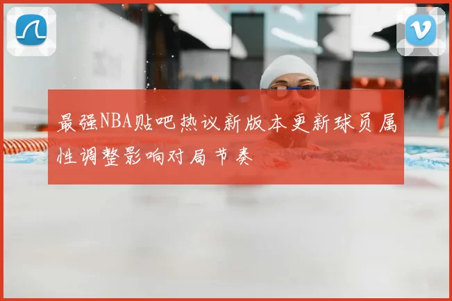 最强NBA贴吧热议新版本更新球员属性调整影响对局节奏