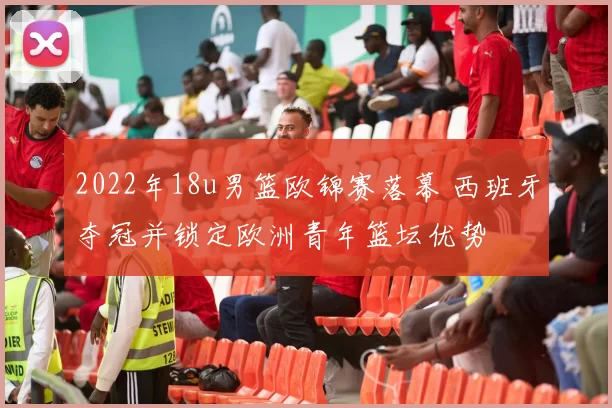 2022年18u男篮欧锦赛落幕 西班牙夺冠并锁定欧洲青年篮坛优势