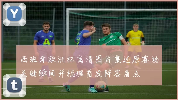 西班牙欧洲杯高清图片集还原赛场关键瞬间并梳理首发阵容看点