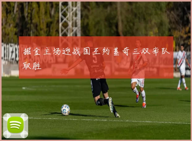 掘金主场迎战国王约基奇三双率队取胜