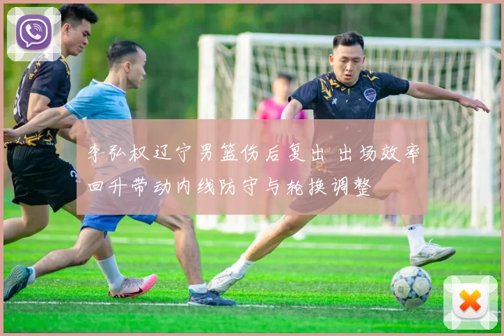 李弘权辽宁男篮伤后复出 出场效率回升带动内线防守与轮换调整