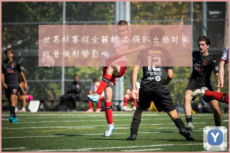 世界杯赛程全解析 各强队出场时间对晋级形势影响