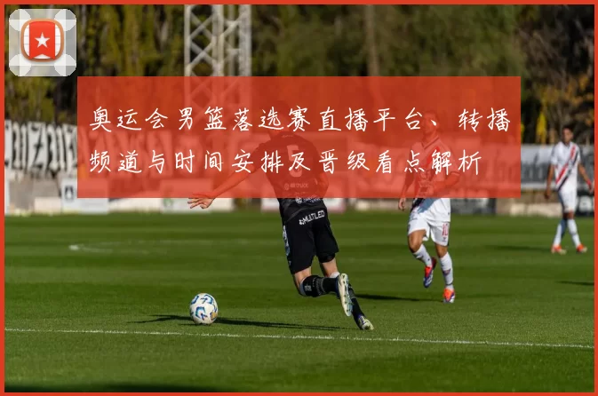 奥运会男篮落选赛直播平台、转播频道与时间安排及晋级看点解析