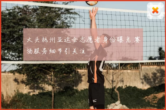 大头杭州亚运会志愿者身份曝光 赛场服务细节引关注