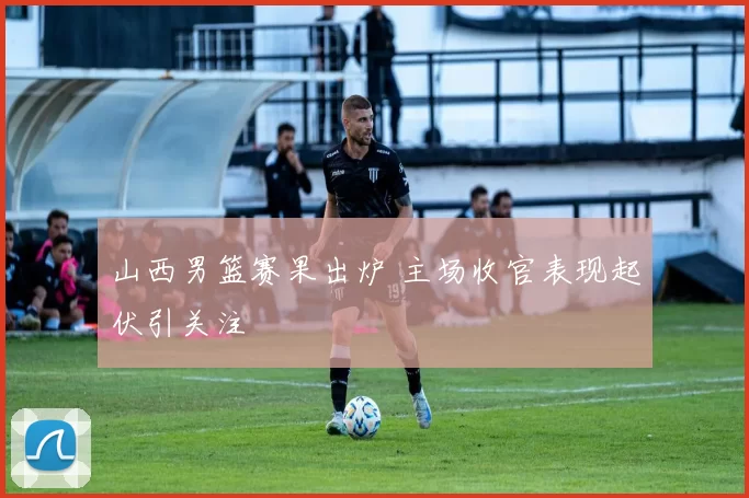 山西男篮赛果出炉 主场收官表现起伏引关注
