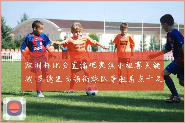 欧洲杯比分直播吧聚焦小组赛关键战 罗德里戈领衔球队争胜看点十足