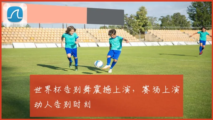世界杯告别舞震撼上演，赛场上演动人告别时刻