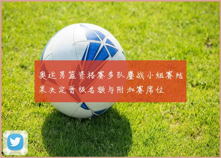 奥运男篮资格赛多队鏖战小组赛结果决定晋级名额与附加赛席位