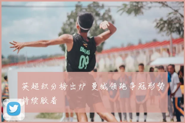 英超积分榜出炉 曼城领跑争冠形势持续胶着