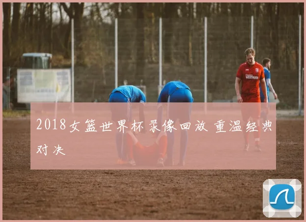 2018女篮世界杯录像回放 重温经典对决