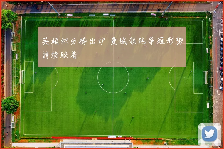 英超积分榜出炉 曼城领跑争冠形势持续胶着