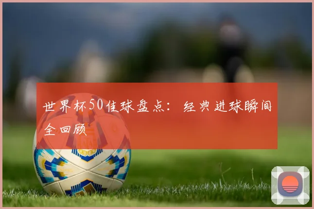 世界杯50佳球盘点：经典进球瞬间全回顾