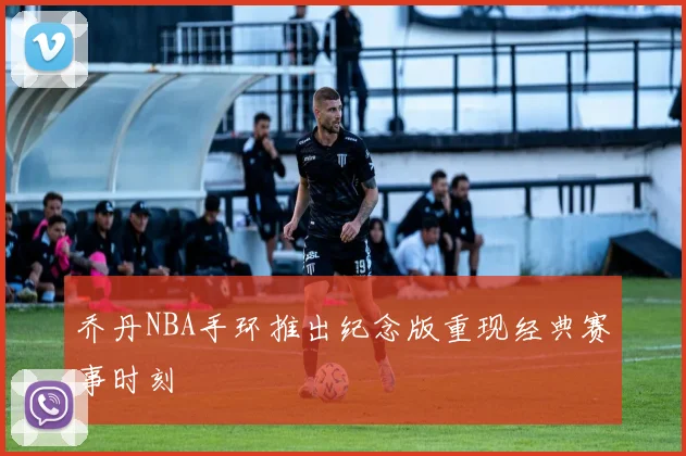 乔丹NBA手环推出纪念版重现经典赛事时刻