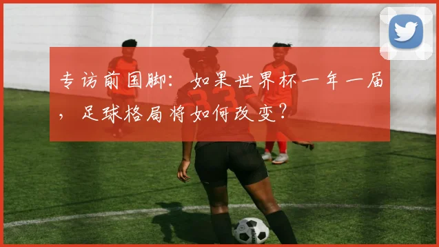 专访前国脚：如果世界杯一年一届，足球格局将如何改变？