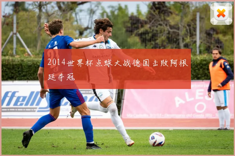 2014世界杯点球大战德国击败阿根廷夺冠